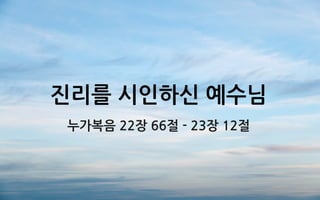 진리를 시인하신 예수님
누가복음 22장 66절 - 23장 12절
 