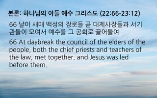 본론: 하나님의 아들 예수 그리스도 (22:66-23:12)
66 날이 새매 백성의 장로들 곧 대제사장들과 서기
관들이 모여서 예수를 그 공회로 끌어들여
66 At daybreak the council of the elders of the
people, both the chief priests and teachers of
the law, met together, and Jesus was led
before them.
 