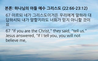 본론: 하나님의 아들 예수 그리스도 (22:66-23:12)
67 이르되 네가 그리스도이거든 우리에게 말하라 대
답하시되 내가 말할지라도 너희가 믿지 아니할 것이
요
67 "If you are the Christ," they said, "tell us."
Jesus answered, "If I tell you, you will not
believe me,
 