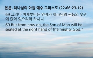 본론: 하나님의 아들 예수 그리스도 (22:66-23:12)
69 그러나 이제부터는 인자가 하나님의 권능의 우편
에 앉아 있으리라 하시니
69 But from now on, the Son of Man will be
seated at the right hand of the mighty God."
 