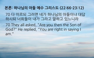 본론: 하나님의 아들 예수 그리스도 (22:66-23:12)
70 다 이르되 그러면 네가 하나님의 아들이냐 대답
하시되 너희들이 내가 그라고 말하고 있느니라
70 They all asked, "Are you then the Son of
God?" He replied, "You are right in saying I
am."
 