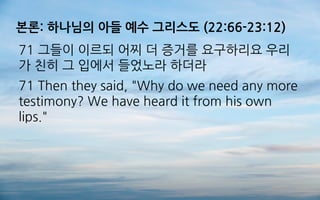 본론: 하나님의 아들 예수 그리스도 (22:66-23:12)
71 그들이 이르되 어찌 더 증거를 요구하리요 우리
가 친히 그 입에서 들었노라 하더라
71 Then they said, "Why do we need any more
testimony? We have heard it from his own
lips."
 