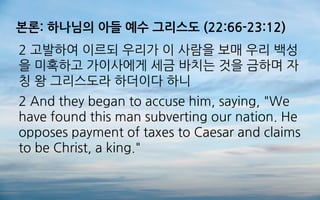 본론: 하나님의 아들 예수 그리스도 (22:66-23:12)
2 고발하여 이르되 우리가 이 사람을 보매 우리 백성
을 미혹하고 가이사에게 세금 바치는 것을 금하며 자
칭 왕 그리스도라 하더이다 하니
2 And they began to accuse him, saying, "We
have found this man subverting our nation. He
opposes payment of taxes to Caesar and claims
to be Christ, a king."
 