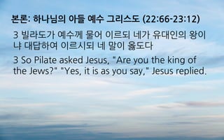 본론: 하나님의 아들 예수 그리스도 (22:66-23:12)
3 빌라도가 예수께 물어 이르되 네가 유대인의 왕이
냐 대답하여 이르시되 네 말이 옳도다
3 So Pilate asked Jesus, "Are you the king of
the Jews?" "Yes, it is as you say," Jesus replied.
 