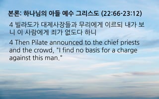 본론: 하나님의 아들 예수 그리스도 (22:66-23:12)
4 빌라도가 대제사장들과 무리에게 이르되 내가 보
니 이 사람에게 죄가 없도다 하니
4 Then Pilate announced to the chief priests
and the crowd, "I find no basis for a charge
against this man."
 