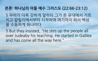 본론: 하나님의 아들 예수 그리스도 (22:66-23:12)
5 무리가 더욱 강하게 말하되 그가 온 유대에서 가르
치고 갈릴리에서부터 시작하여 여기까지 와서 백성
을 소동하게 하나이다
5 But they insisted, "He stirs up the people all
over Judeaby his teaching. He started in Galilee
and has come all the way here."
 