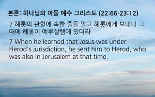 본론: 하나님의 아들 예수 그리스도 (22:66-23:12)
7 헤롯의 관할에 속한 줄을 알고 헤롯에게 보내니 그
때에 헤롯이 예루살렘에 있더라
7 When he learned that Jesus was under
Herod's jurisdiction, he sent him to Herod, who
was also in Jerusalem at that time.
 