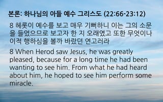 본론: 하나님의 아들 예수 그리스도 (22:66-23:12)
8 헤롯이 예수를 보고 매우 기뻐하니 이는 그의 소문
을 들었으므로 보고자 한 지 오래였고 또한 무엇이나
이적 행하심을 볼까 바랐던 연고러라
8 When Herod saw Jesus, he was greatly
pleased, because for a long time he had been
wanting to see him. From what he had heard
about him, he hoped to see him perform some
miracle.
 