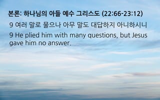 본론: 하나님의 아들 예수 그리스도 (22:66-23:12)
9 여러 말로 물으나 아무 말도 대답하지 아니하시니
9 He plied him with many questions, but Jesus
gave him no answer.
 