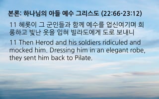 본론: 하나님의 아들 예수 그리스도 (22:66-23:12)
11 헤롯이 그 군인들과 함께 예수를 업신여기며 희
롱하고 빛난 옷을 입혀 빌라도에게 도로 보내니
11 Then Herod and his soldiers ridiculed and
mocked him. Dressing him in an elegant robe,
they sent him back to Pilate.
 