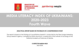 MEDIA LITERACY INDEX OF UKRAINIANS:
2020–2023
Fourth Wave
ANALYTICAL REPORT BASED ON THE RESULTS OF A COMPREHENSIVE STUDY
The report is based on the findings of a quantitative research, conducted by the New Image Marketing
Group research agency, compiled by Marta Naumova, a researcher at the Institute of Sociology of the
National Academy of Sciences of Ukraine
© DETECTOR MEDIA NGO
April 2024
 