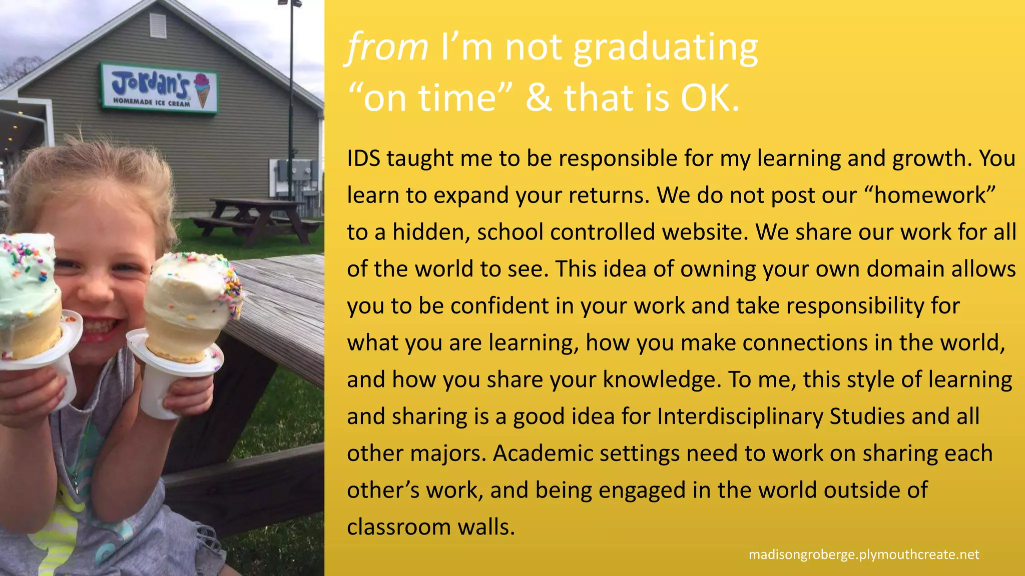 IDS taught me to be responsible for my learning and growth. You
learn to expand your returns. We do not post our “homework”
to a hidden, school controlled website. We share our work for all
of the world to see. This idea of owning your own domain allows
you to be confident in your work and take responsibility for
what you are learning, how you make connections in the world,
and how you share your knowledge. To me, this style of learning
and sharing is a good idea for Interdisciplinary Studies and all
other majors. Academic settings need to work on sharing each
other’s work, and being engaged in the world outside of
classroom walls.
madisongroberge.plymouthcreate.net
from I’m not graduating
“on time” & that is OK.
 