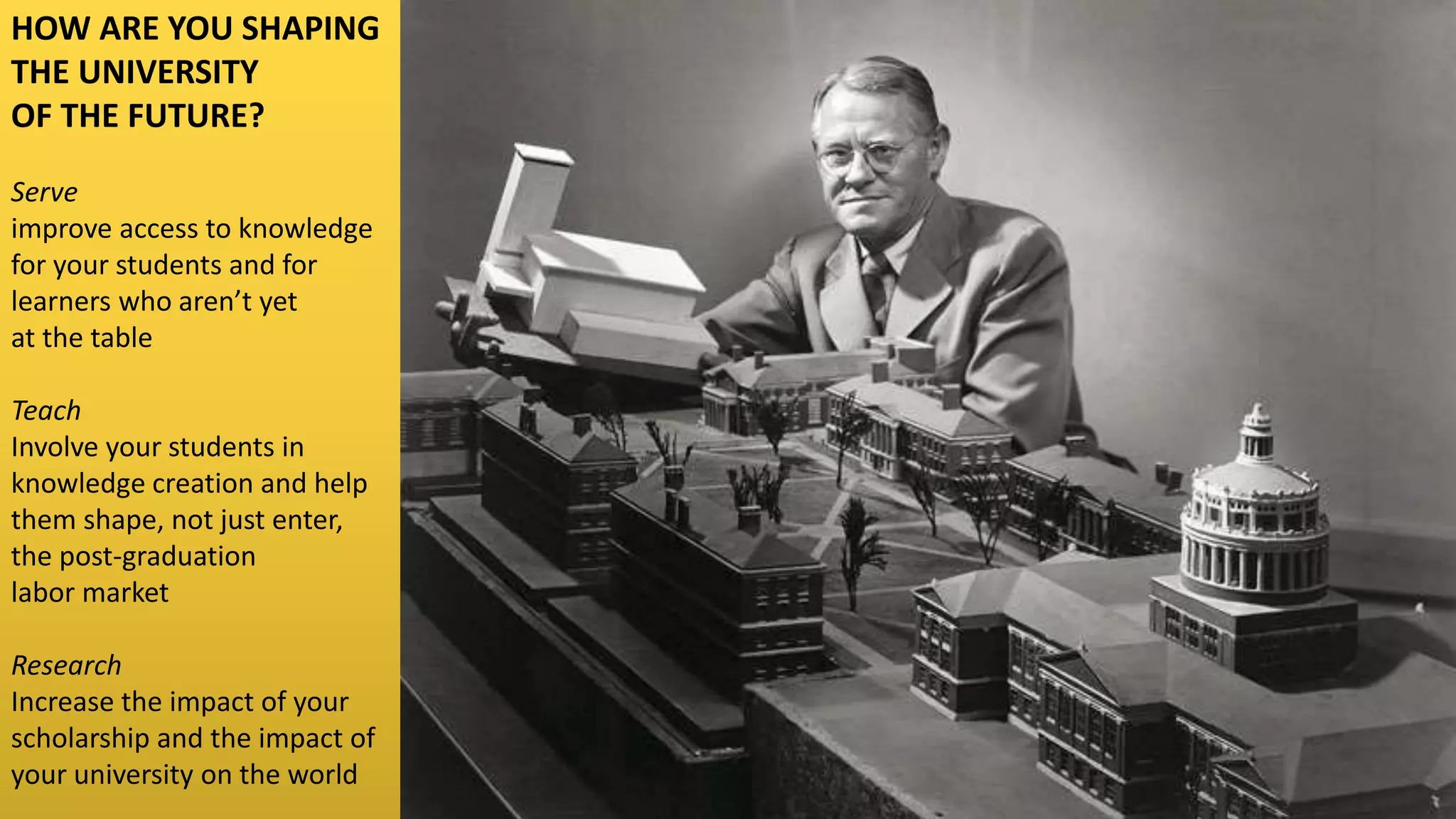 HOW ARE YOU SHAPING
THE UNIVERSITY
OF THE FUTURE?
Serve
improve access to knowledge
for your students and for
learners who aren’t yet
at the table
Teach
Involve your students in
knowledge creation and help
them shape, not just enter,
the post-graduation
labor market
Research
Increase the impact of your
scholarship and the impact of
your university on the world
 