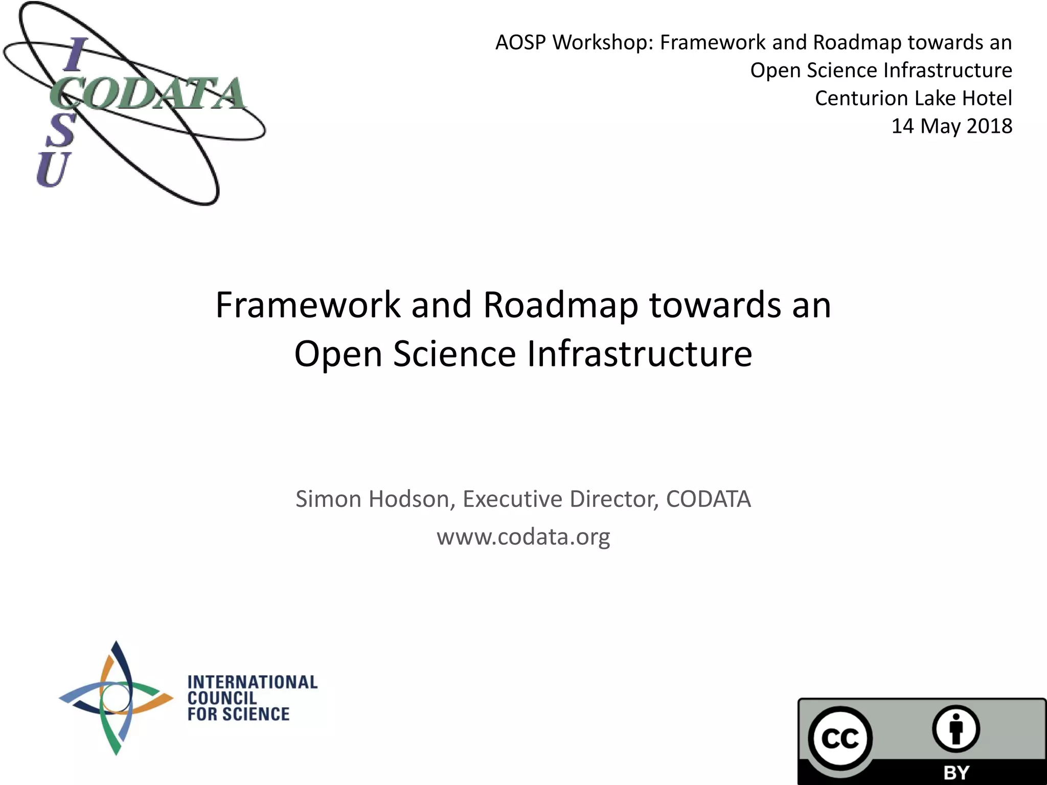 Framework and Roadmap towards an
Open Science Infrastructure
Simon Hodson, Executive Director, CODATA
www.codata.org
AOSP Workshop: Framework and Roadmap towards an
Open Science Infrastructure
Centurion Lake Hotel
14 May 2018
 