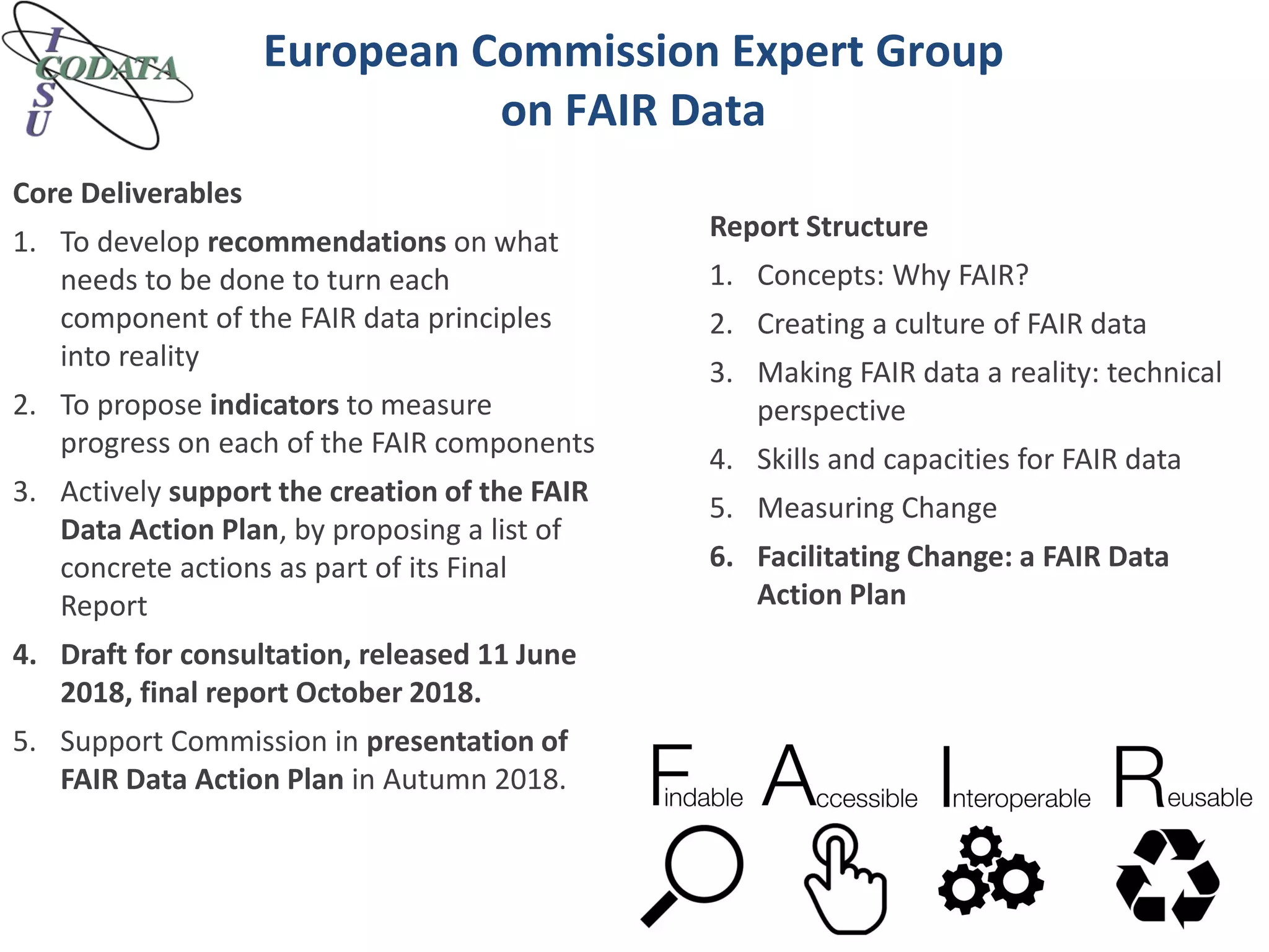 European Commission Expert Group
on FAIR Data
Core Deliverables
1. To develop recommendations on what
needs to be done to turn each
component of the FAIR data principles
into reality
2. To propose indicators to measure
progress on each of the FAIR components
3. Actively support the creation of the FAIR
Data Action Plan, by proposing a list of
concrete actions as part of its Final
Report
4. Draft for consultation, released 11 June
2018, final report October 2018.
5. Support Commission in presentation of
FAIR Data Action Plan in Autumn 2018.
Report Structure
1. Concepts: Why FAIR?
2. Creating a culture of FAIR data
3. Making FAIR data a reality: technical
perspective
4. Skills and capacities for FAIR data
5. Measuring Change
6. Facilitating Change: a FAIR Data
Action Plan
 
