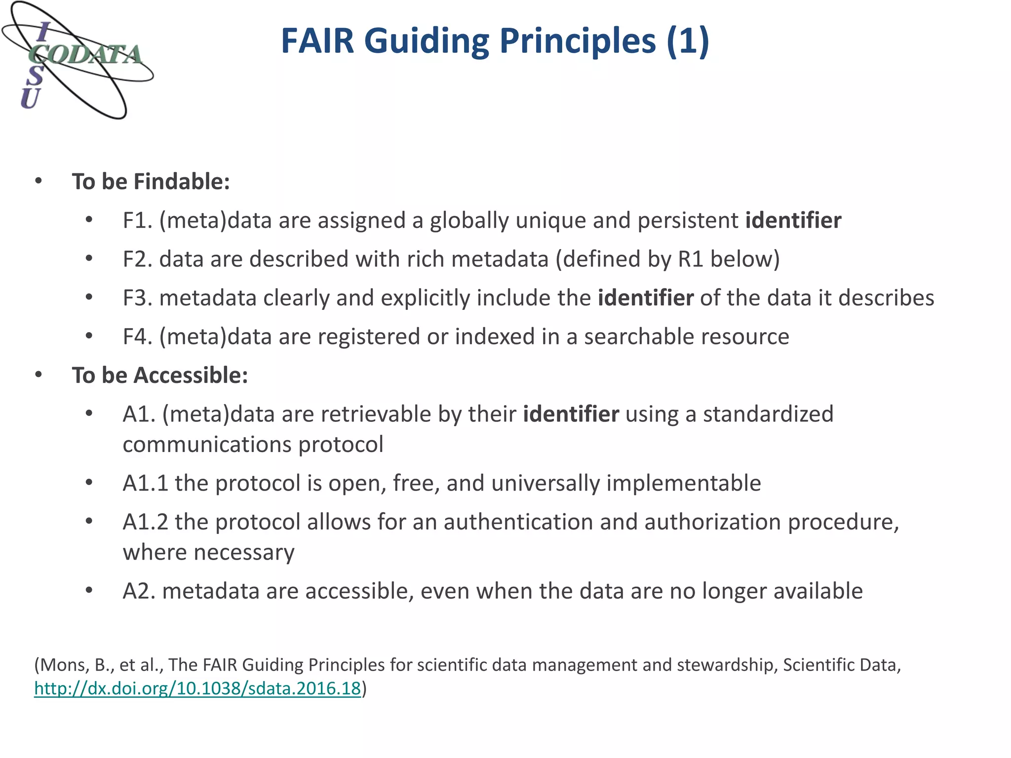 FAIR Guiding Principles (1)
• To be Findable:
• F1. (meta)data are assigned a globally unique and persistent identifier
• F2. data are described with rich metadata (defined by R1 below)
• F3. metadata clearly and explicitly include the identifier of the data it describes
• F4. (meta)data are registered or indexed in a searchable resource
• To be Accessible:
• A1. (meta)data are retrievable by their identifier using a standardized
communications protocol
• A1.1 the protocol is open, free, and universally implementable
• A1.2 the protocol allows for an authentication and authorization procedure,
where necessary
• A2. metadata are accessible, even when the data are no longer available
(Mons, B., et al., The FAIR Guiding Principles for scientific data management and stewardship, Scientific Data,
http://dx.doi.org/10.1038/sdata.2016.18)
 