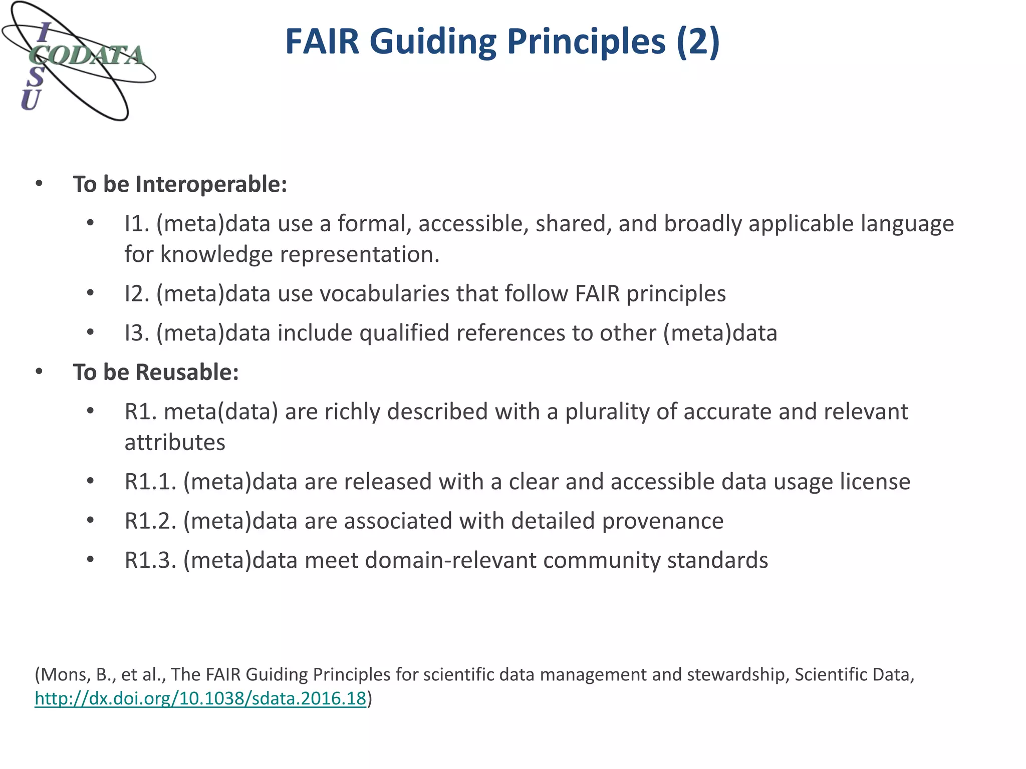 FAIR Guiding Principles (2)
• To be Interoperable:
• I1. (meta)data use a formal, accessible, shared, and broadly applicable language
for knowledge representation.
• I2. (meta)data use vocabularies that follow FAIR principles
• I3. (meta)data include qualified references to other (meta)data
• To be Reusable:
• R1. meta(data) are richly described with a plurality of accurate and relevant
attributes
• R1.1. (meta)data are released with a clear and accessible data usage license
• R1.2. (meta)data are associated with detailed provenance
• R1.3. (meta)data meet domain-relevant community standards
(Mons, B., et al., The FAIR Guiding Principles for scientific data management and stewardship, Scientific Data,
http://dx.doi.org/10.1038/sdata.2016.18)
 
