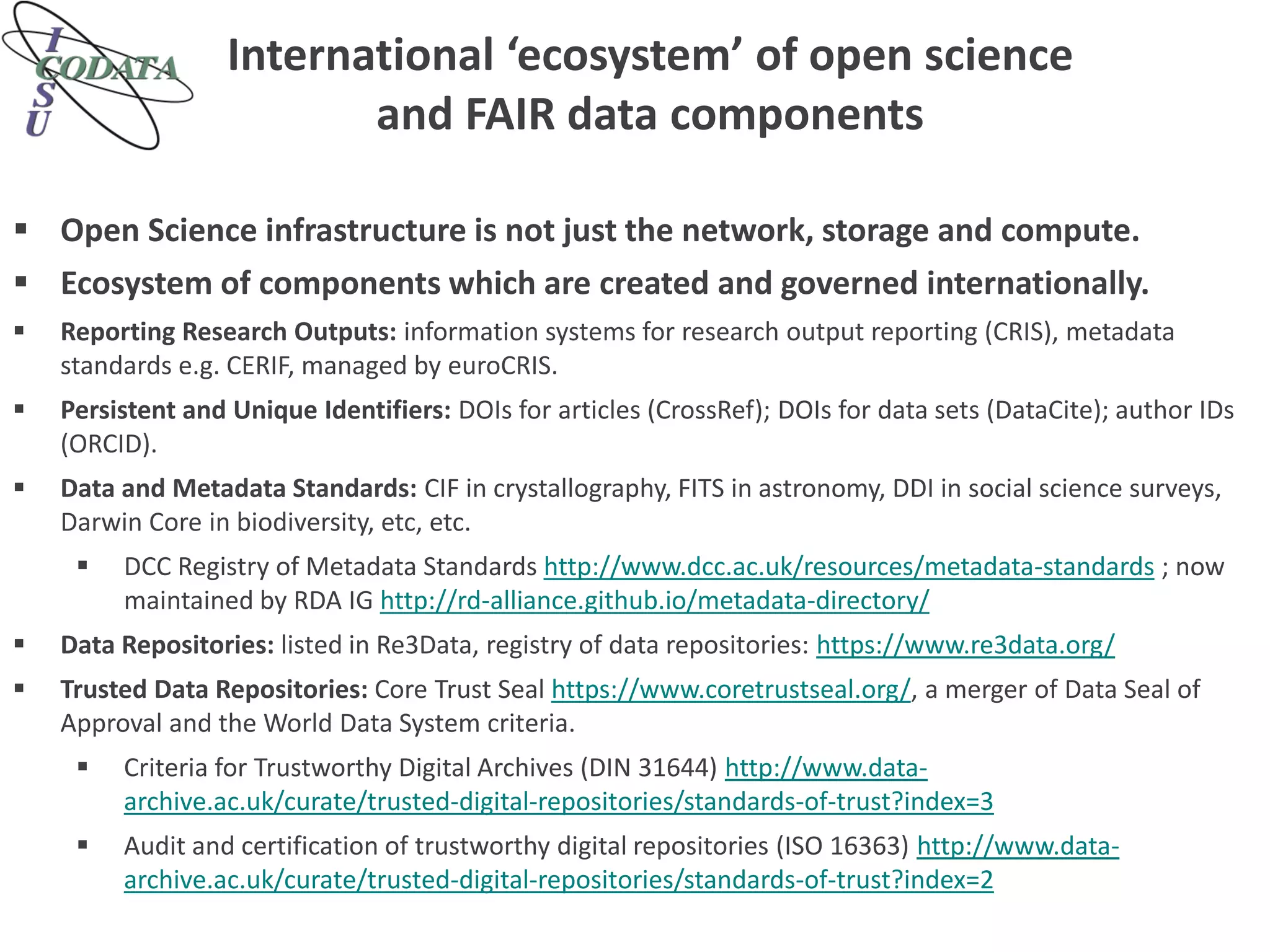 International ‘ecosystem’ of open science
and FAIR data components
 Open Science infrastructure is not just the network, storage and compute.
 Ecosystem of components which are created and governed internationally.
 Reporting Research Outputs: information systems for research output reporting (CRIS), metadata
standards e.g. CERIF, managed by euroCRIS.
 Persistent and Unique Identifiers: DOIs for articles (CrossRef); DOIs for data sets (DataCite); author IDs
(ORCID).
 Data and Metadata Standards: CIF in crystallography, FITS in astronomy, DDI in social science surveys,
Darwin Core in biodiversity, etc, etc.
 DCC Registry of Metadata Standards http://www.dcc.ac.uk/resources/metadata-standards ; now
maintained by RDA IG http://rd-alliance.github.io/metadata-directory/
 Data Repositories: listed in Re3Data, registry of data repositories: https://www.re3data.org/
 Trusted Data Repositories: Core Trust Seal https://www.coretrustseal.org/, a merger of Data Seal of
Approval and the World Data System criteria.
 Criteria for Trustworthy Digital Archives (DIN 31644) http://www.data-
archive.ac.uk/curate/trusted-digital-repositories/standards-of-trust?index=3
 Audit and certification of trustworthy digital repositories (ISO 16363) http://www.data-
archive.ac.uk/curate/trusted-digital-repositories/standards-of-trust?index=2
 