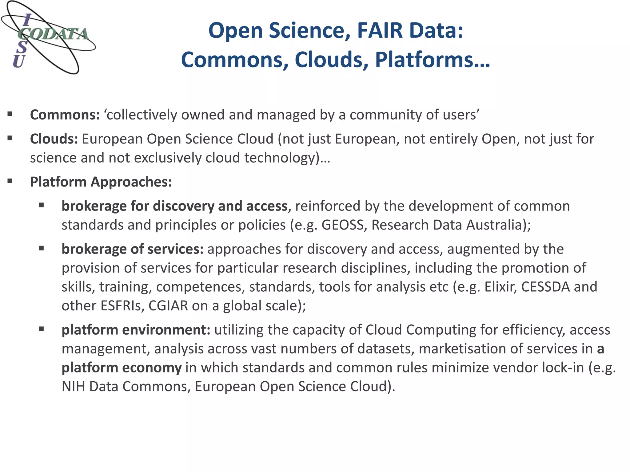 Open Science, FAIR Data:
Commons, Clouds, Platforms…
 Commons: ‘collectively owned and managed by a community of users’
 Clouds: European Open Science Cloud (not just European, not entirely Open, not just for
science and not exclusively cloud technology)…
 Platform Approaches:
 brokerage for discovery and access, reinforced by the development of common
standards and principles or policies (e.g. GEOSS, Research Data Australia);
 brokerage of services: approaches for discovery and access, augmented by the
provision of services for particular research disciplines, including the promotion of
skills, training, competences, standards, tools for analysis etc (e.g. Elixir, CESSDA and
other ESFRIs, CGIAR on a global scale);
 platform environment: utilizing the capacity of Cloud Computing for efficiency, access
management, analysis across vast numbers of datasets, marketisation of services in a
platform economy in which standards and common rules minimize vendor lock-in (e.g.
NIH Data Commons, European Open Science Cloud).
 
