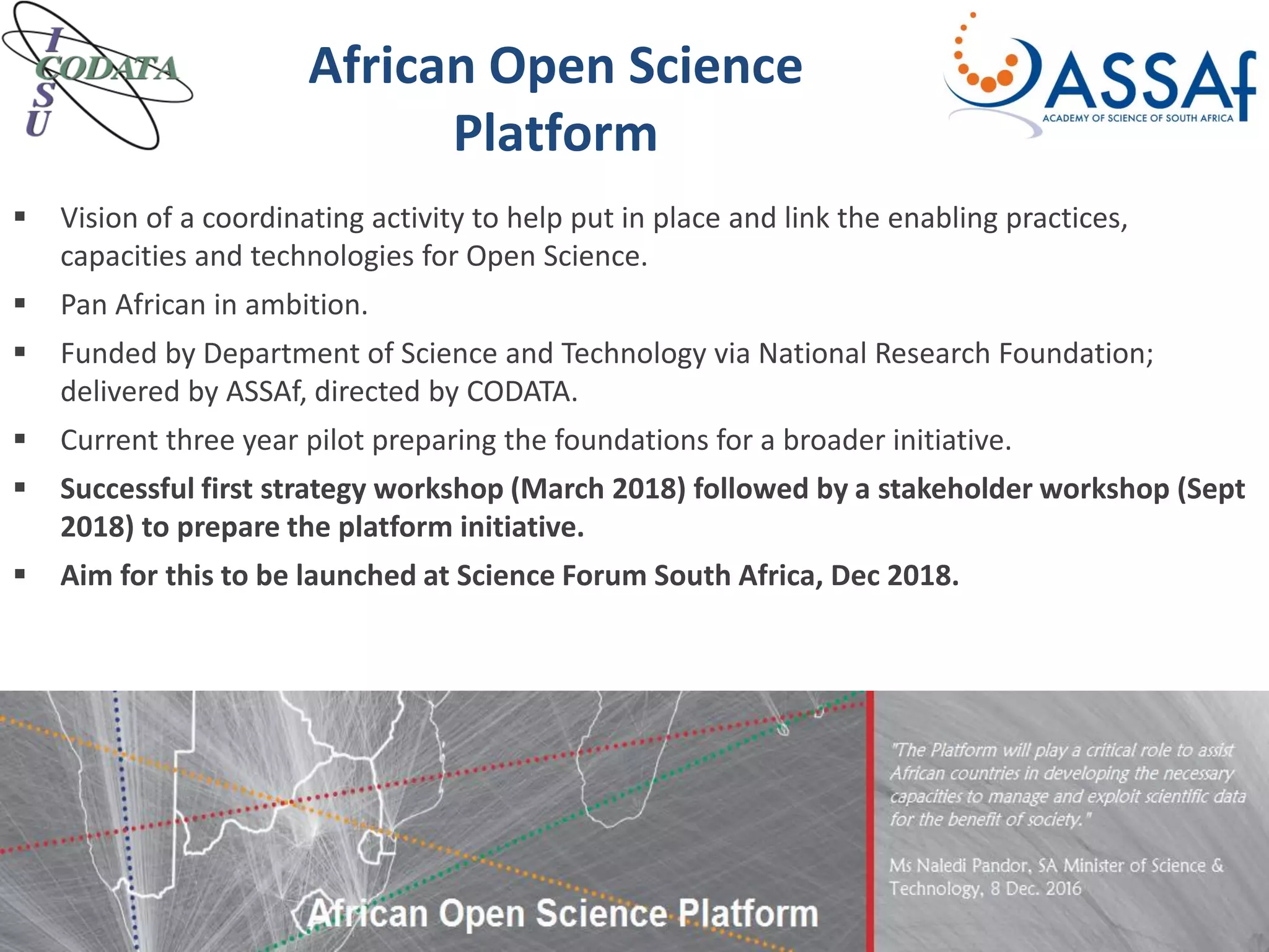  Vision of a coordinating activity to help put in place and link the enabling practices,
capacities and technologies for Open Science.
 Pan African in ambition.
 Funded by Department of Science and Technology via National Research Foundation;
delivered by ASSAf, directed by CODATA.
 Current three year pilot preparing the foundations for a broader initiative.
 Successful first strategy workshop (March 2018) followed by a stakeholder workshop (Sept
2018) to prepare the platform initiative.
 Aim for this to be launched at Science Forum South Africa, Dec 2018.
African Open Science
Platform
 