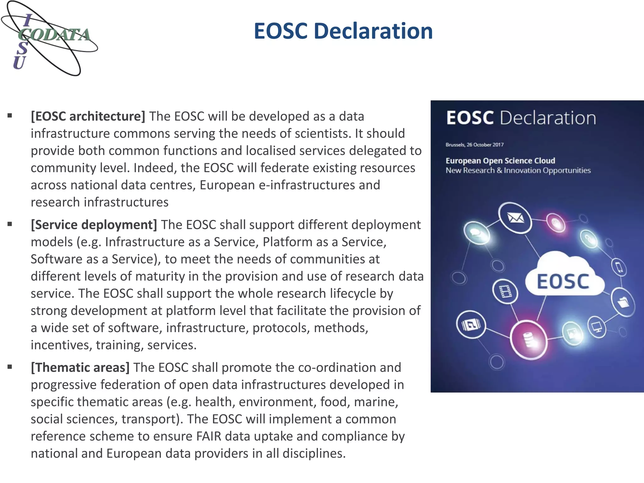 EOSC Declaration
 [EOSC architecture] The EOSC will be developed as a data
infrastructure commons serving the needs of scientists. It should
provide both common functions and localised services delegated to
community level. Indeed, the EOSC will federate existing resources
across national data centres, European e-infrastructures and
research infrastructures
 [Service deployment] The EOSC shall support different deployment
models (e.g. Infrastructure as a Service, Platform as a Service,
Software as a Service), to meet the needs of communities at
different levels of maturity in the provision and use of research data
service. The EOSC shall support the whole research lifecycle by
strong development at platform level that facilitate the provision of
a wide set of software, infrastructure, protocols, methods,
incentives, training, services.
 [Thematic areas] The EOSC shall promote the co-ordination and
progressive federation of open data infrastructures developed in
specific thematic areas (e.g. health, environment, food, marine,
social sciences, transport). The EOSC will implement a common
reference scheme to ensure FAIR data uptake and compliance by
national and European data providers in all disciplines.
 