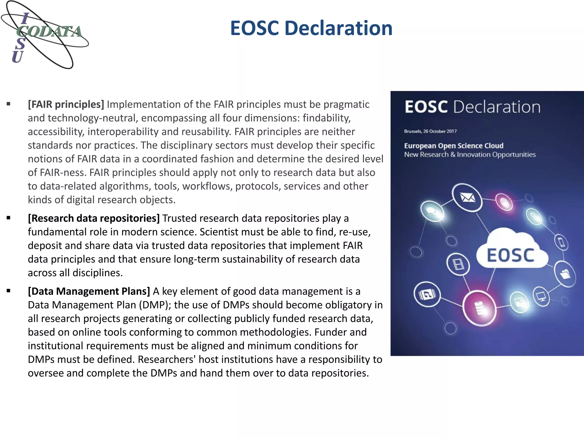 EOSC Declaration
 [FAIR principles] Implementation of the FAIR principles must be pragmatic
and technology-neutral, encompassing all four dimensions: findability,
accessibility, interoperability and reusability. FAIR principles are neither
standards nor practices. The disciplinary sectors must develop their specific
notions of FAIR data in a coordinated fashion and determine the desired level
of FAIR-ness. FAIR principles should apply not only to research data but also
to data-related algorithms, tools, workflows, protocols, services and other
kinds of digital research objects.
 [Research data repositories] Trusted research data repositories play a
fundamental role in modern science. Scientist must be able to find, re-use,
deposit and share data via trusted data repositories that implement FAIR
data principles and that ensure long-term sustainability of research data
across all disciplines.
 [Data Management Plans] A key element of good data management is a
Data Management Plan (DMP); the use of DMPs should become obligatory in
all research projects generating or collecting publicly funded research data,
based on online tools conforming to common methodologies. Funder and
institutional requirements must be aligned and minimum conditions for
DMPs must be defined. Researchers' host institutions have a responsibility to
oversee and complete the DMPs and hand them over to data repositories.
 