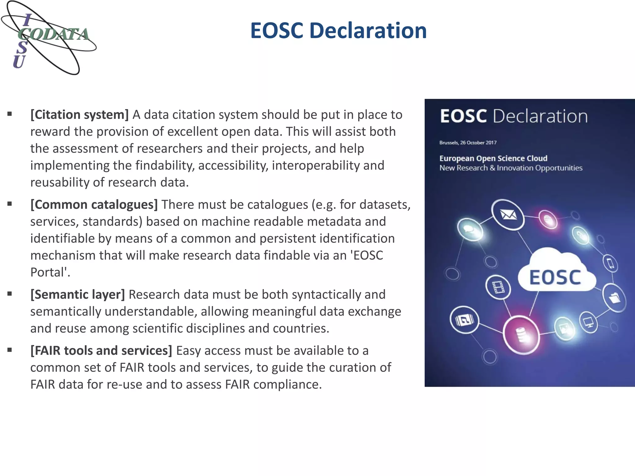 EOSC Declaration
 [Citation system] A data citation system should be put in place to
reward the provision of excellent open data. This will assist both
the assessment of researchers and their projects, and help
implementing the findability, accessibility, interoperability and
reusability of research data.
 [Common catalogues] There must be catalogues (e.g. for datasets,
services, standards) based on machine readable metadata and
identifiable by means of a common and persistent identification
mechanism that will make research data findable via an 'EOSC
Portal'.
 [Semantic layer] Research data must be both syntactically and
semantically understandable, allowing meaningful data exchange
and reuse among scientific disciplines and countries.
 [FAIR tools and services] Easy access must be available to a
common set of FAIR tools and services, to guide the curation of
FAIR data for re-use and to assess FAIR compliance.
 