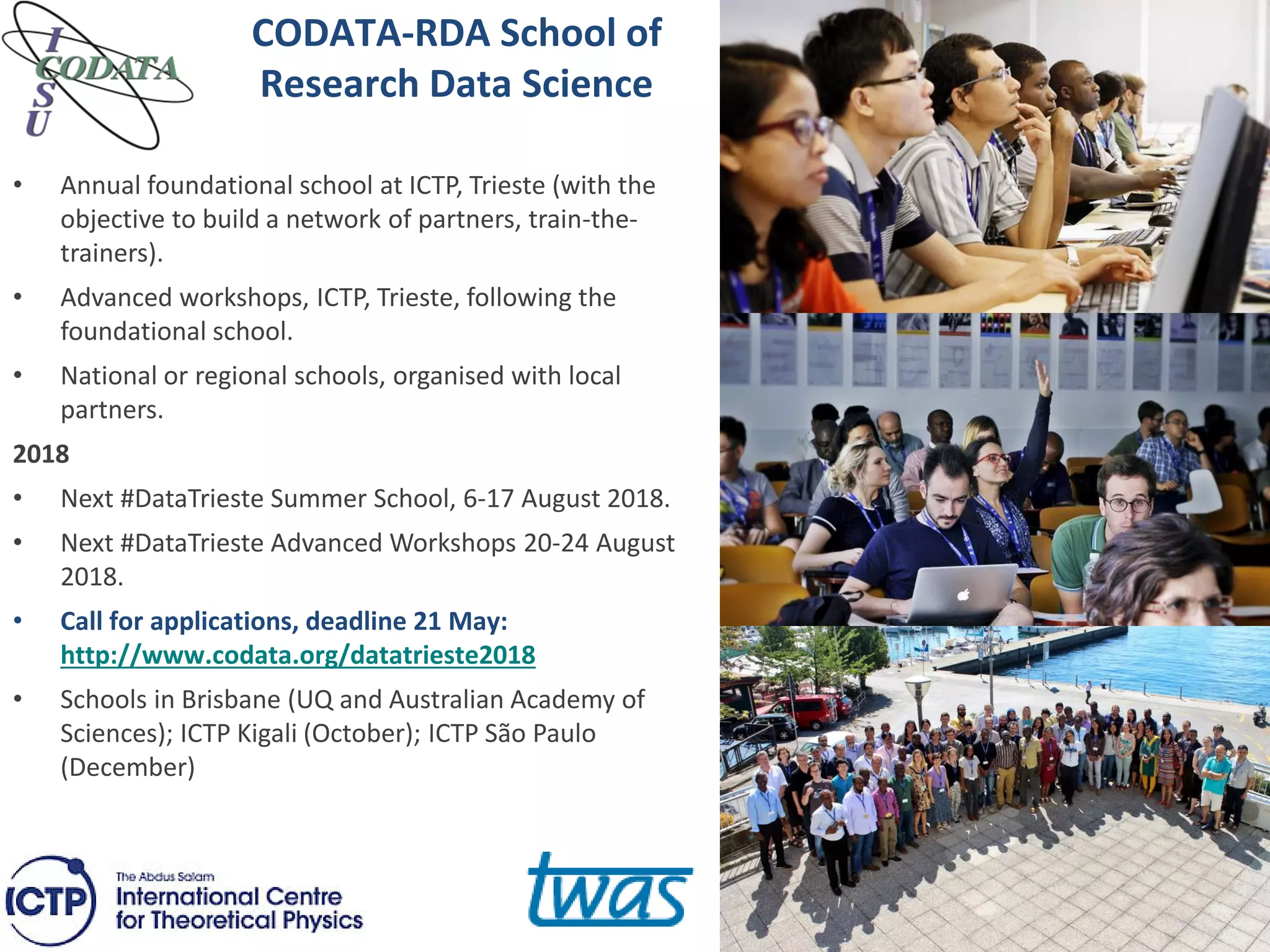 CODATA-RDA School of
Research Data Science
• Annual foundational school at ICTP, Trieste (with the
objective to build a network of partners, train-the-
trainers).
• Advanced workshops, ICTP, Trieste, following the
foundational school.
• National or regional schools, organised with local
partners.
2018
• Next #DataTrieste Summer School, 6-17 August 2018.
• Next #DataTrieste Advanced Workshops 20-24 August
2018.
• Call for applications, deadline 21 May:
http://www.codata.org/datatrieste2018
• Schools in Brisbane (UQ and Australian Academy of
Sciences); ICTP Kigali (October); ICTP São Paulo
(December)
 