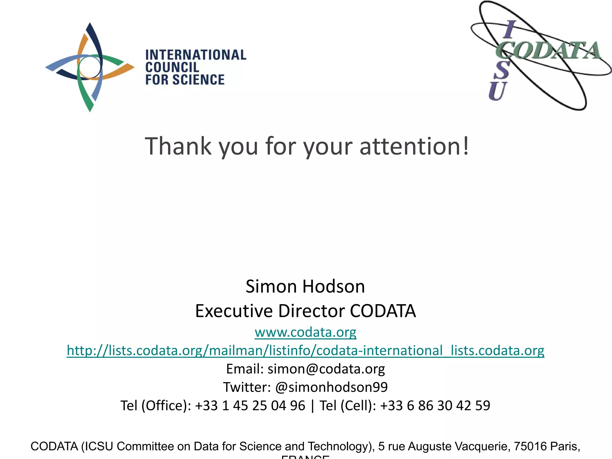Simon Hodson
Executive Director CODATA
www.codata.org
http://lists.codata.org/mailman/listinfo/codata-international_lists.codata.org
Email: simon@codata.org
Twitter: @simonhodson99
Tel (Office): +33 1 45 25 04 96 | Tel (Cell): +33 6 86 30 42 59
CODATA (ICSU Committee on Data for Science and Technology), 5 rue Auguste Vacquerie, 75016 Paris,
Thank you for your attention!
 
