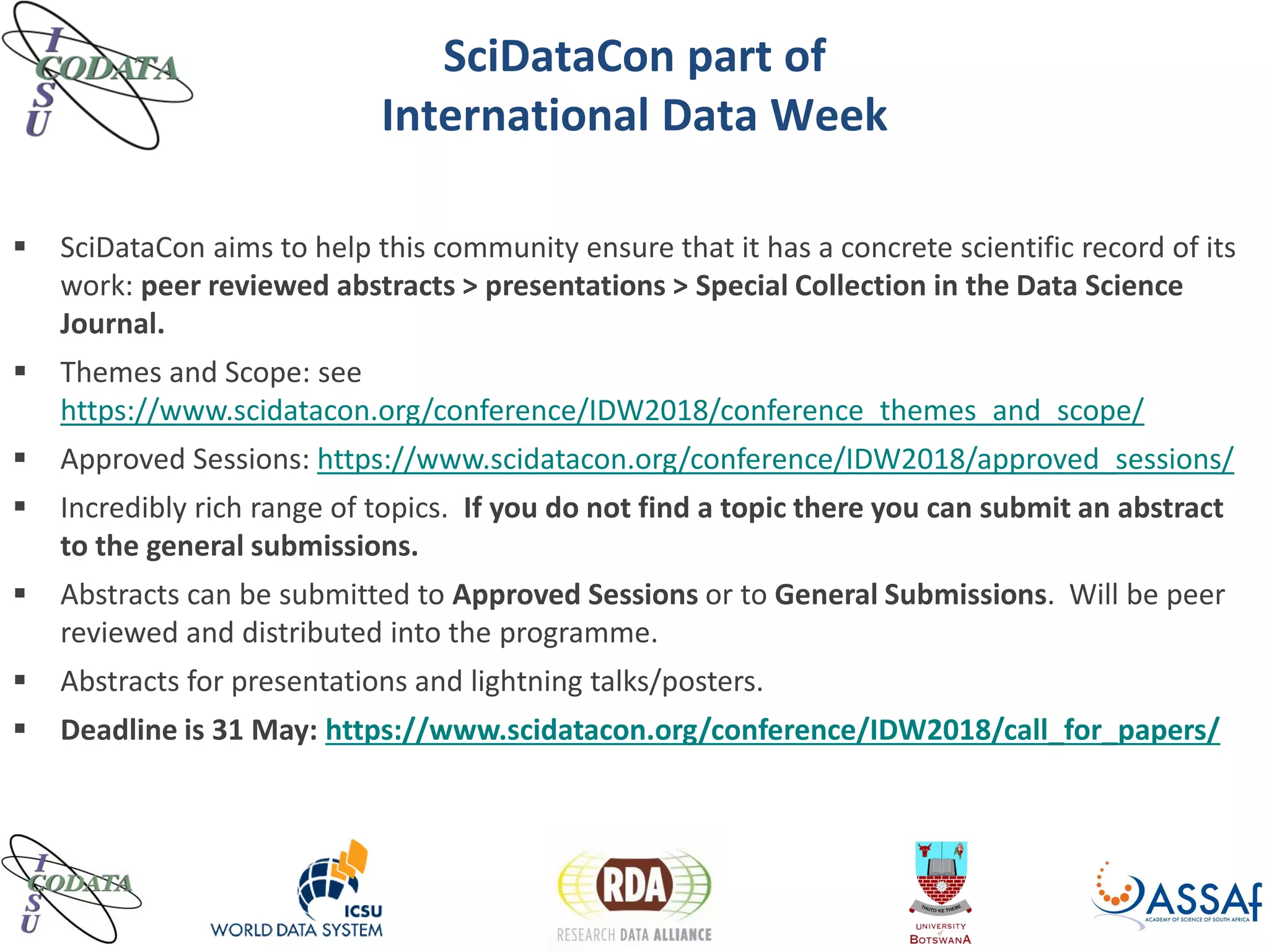 SciDataCon part of
International Data Week
 SciDataCon aims to help this community ensure that it has a concrete scientific record of its
work: peer reviewed abstracts > presentations > Special Collection in the Data Science
Journal.
 Themes and Scope: see
https://www.scidatacon.org/conference/IDW2018/conference_themes_and_scope/
 Approved Sessions: https://www.scidatacon.org/conference/IDW2018/approved_sessions/
 Incredibly rich range of topics. If you do not find a topic there you can submit an abstract
to the general submissions.
 Abstracts can be submitted to Approved Sessions or to General Submissions. Will be peer
reviewed and distributed into the programme.
 Abstracts for presentations and lightning talks/posters.
 Deadline is 31 May: https://www.scidatacon.org/conference/IDW2018/call_for_papers/
 