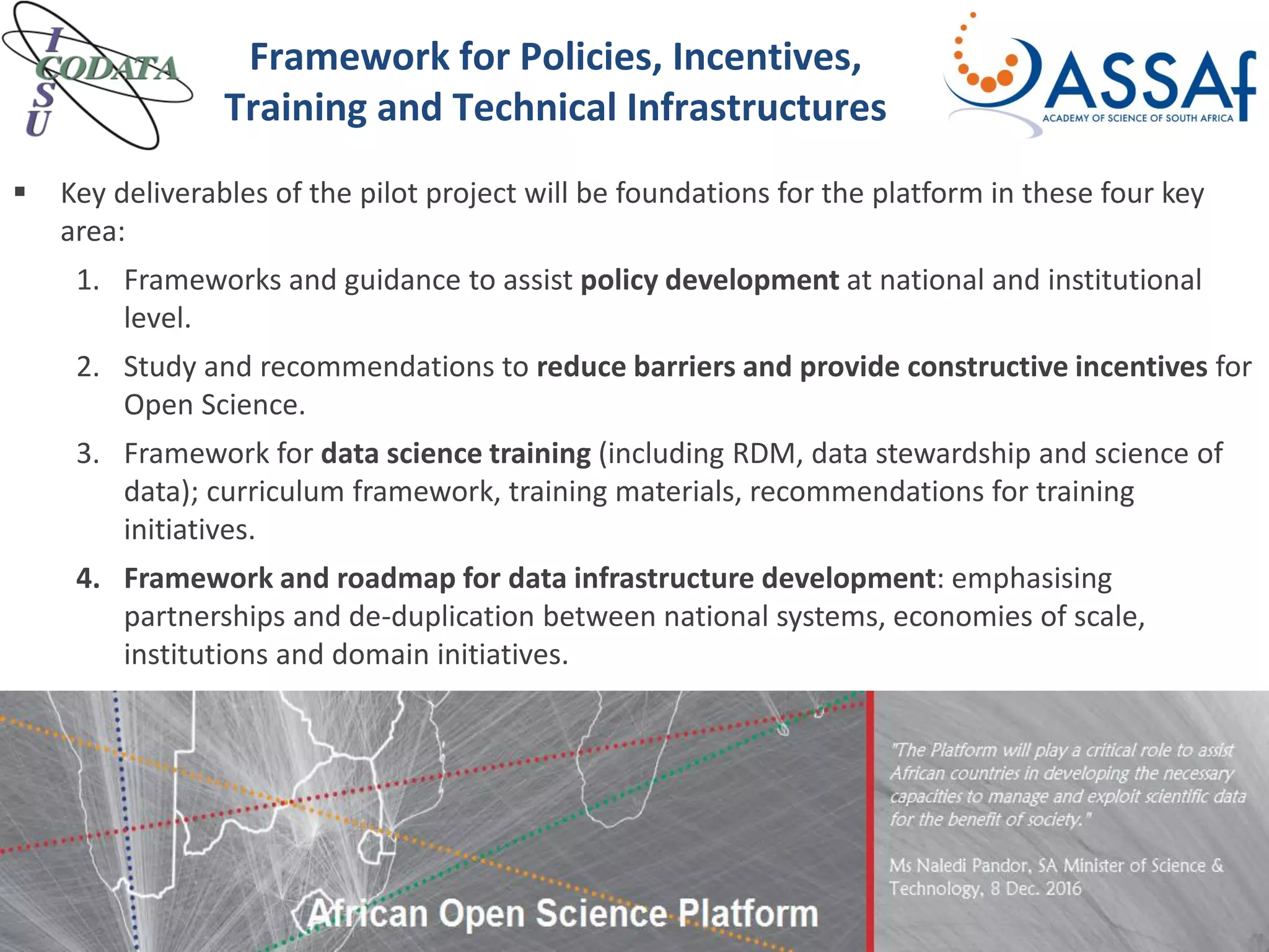  Key deliverables of the pilot project will be foundations for the platform in these four key
area:
1. Frameworks and guidance to assist policy development at national and institutional
level.
2. Study and recommendations to reduce barriers and provide constructive incentives for
Open Science.
3. Framework for data science training (including RDM, data stewardship and science of
data); curriculum framework, training materials, recommendations for training
initiatives.
4. Framework and roadmap for data infrastructure development: emphasising
partnerships and de-duplication between national systems, economies of scale,
institutions and domain initiatives.
Framework for Policies, Incentives,
Training and Technical Infrastructures
 