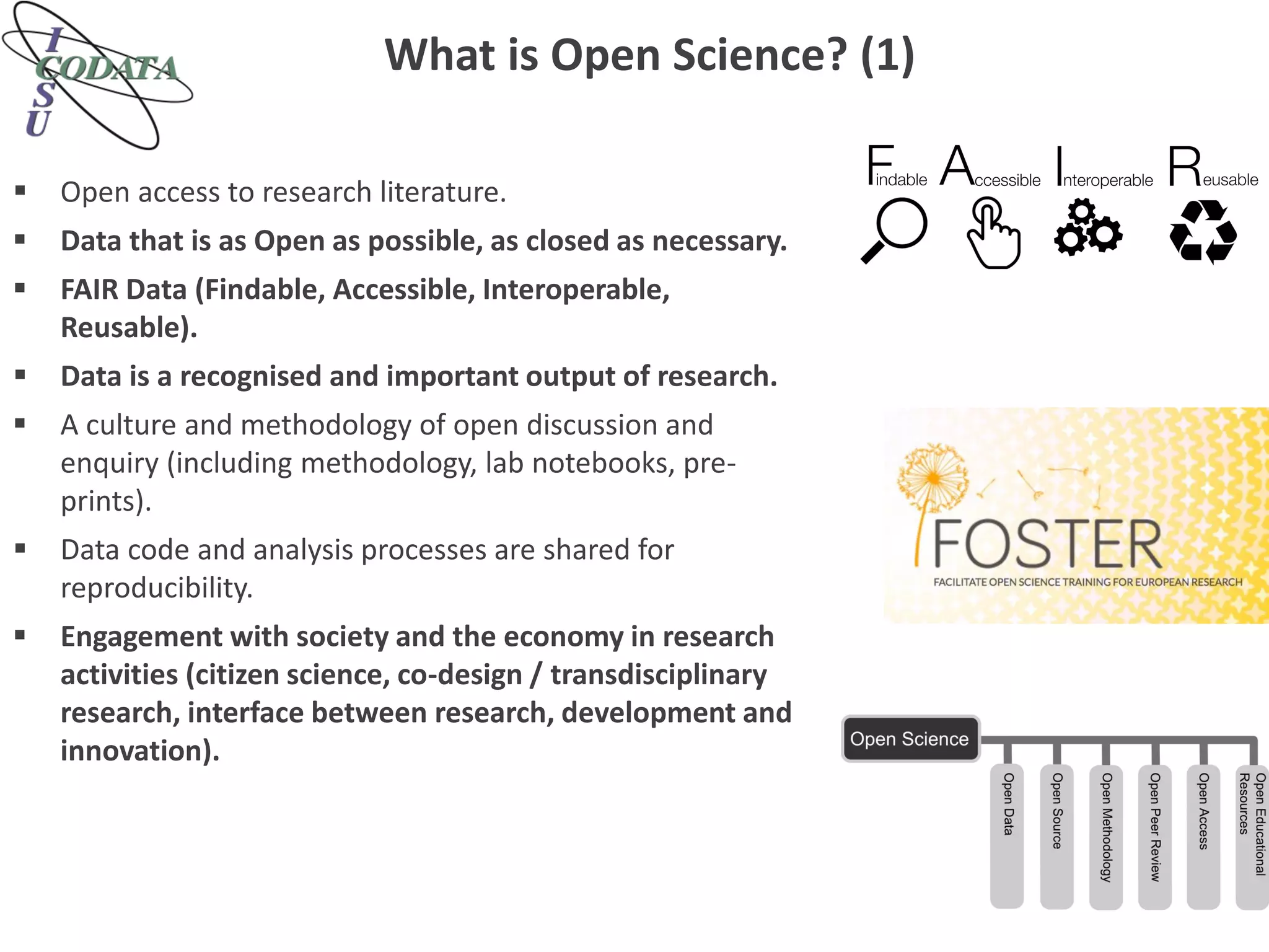 What is Open Science? (1)
 Open access to research literature.
 Data that is as Open as possible, as closed as necessary.
 FAIR Data (Findable, Accessible, Interoperable,
Reusable).
 Data is a recognised and important output of research.
 A culture and methodology of open discussion and
enquiry (including methodology, lab notebooks, pre-
prints).
 Data code and analysis processes are shared for
reproducibility.
 Engagement with society and the economy in research
activities (citizen science, co-design / transdisciplinary
research, interface between research, development and
innovation).
 