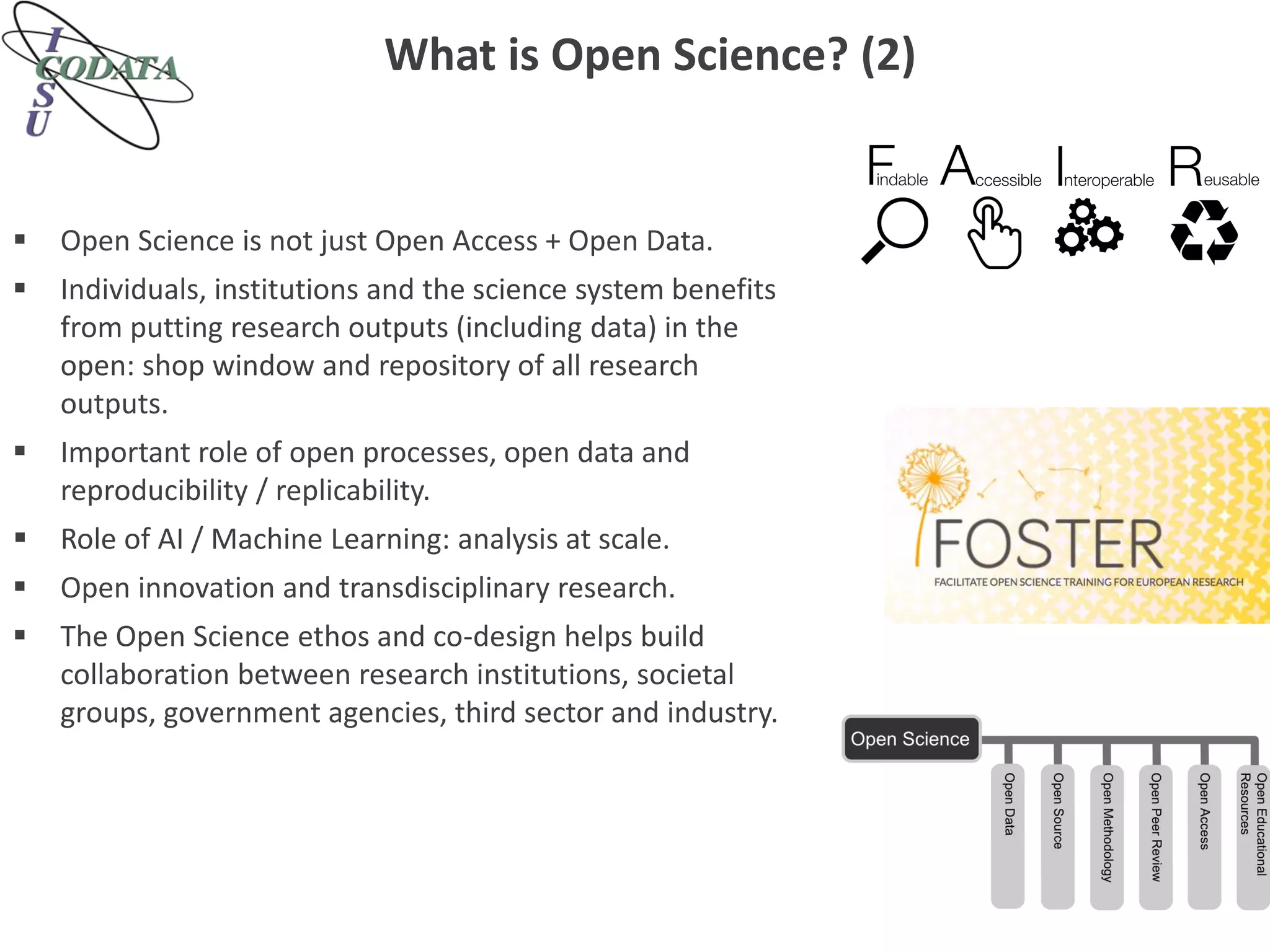What is Open Science? (2)
 Open Science is not just Open Access + Open Data.
 Individuals, institutions and the science system benefits
from putting research outputs (including data) in the
open: shop window and repository of all research
outputs.
 Important role of open processes, open data and
reproducibility / replicability.
 Role of AI / Machine Learning: analysis at scale.
 Open innovation and transdisciplinary research.
 The Open Science ethos and co-design helps build
collaboration between research institutions, societal
groups, government agencies, third sector and industry.
 