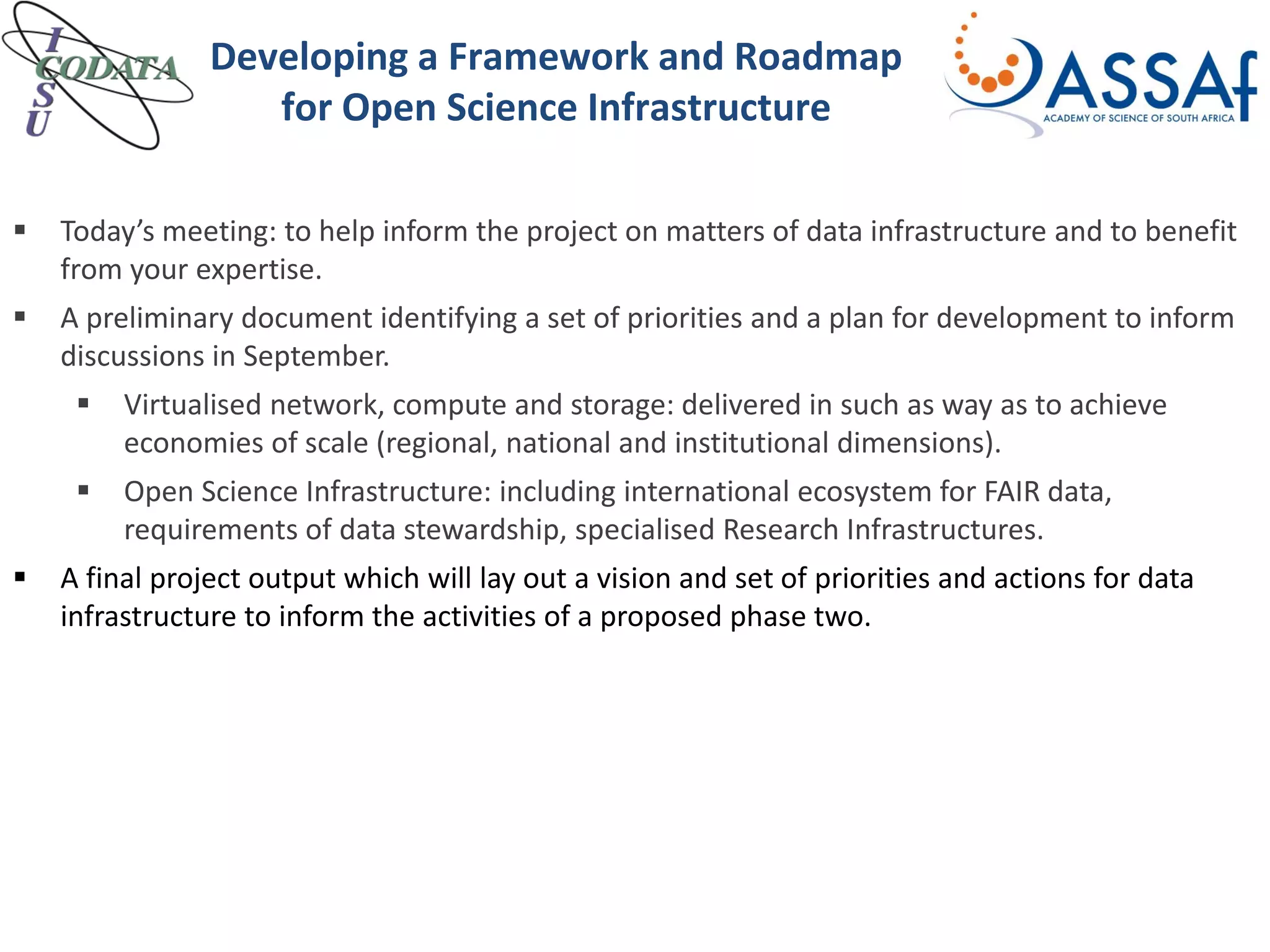 Developing a Framework and Roadmap
for Open Science Infrastructure
 Today’s meeting: to help inform the project on matters of data infrastructure and to benefit
from your expertise.
 A preliminary document identifying a set of priorities and a plan for development to inform
discussions in September.
 Virtualised network, compute and storage: delivered in such as way as to achieve
economies of scale (regional, national and institutional dimensions).
 Open Science Infrastructure: including international ecosystem for FAIR data,
requirements of data stewardship, specialised Research Infrastructures.
 A final project output which will lay out a vision and set of priorities and actions for data
infrastructure to inform the activities of a proposed phase two.
 