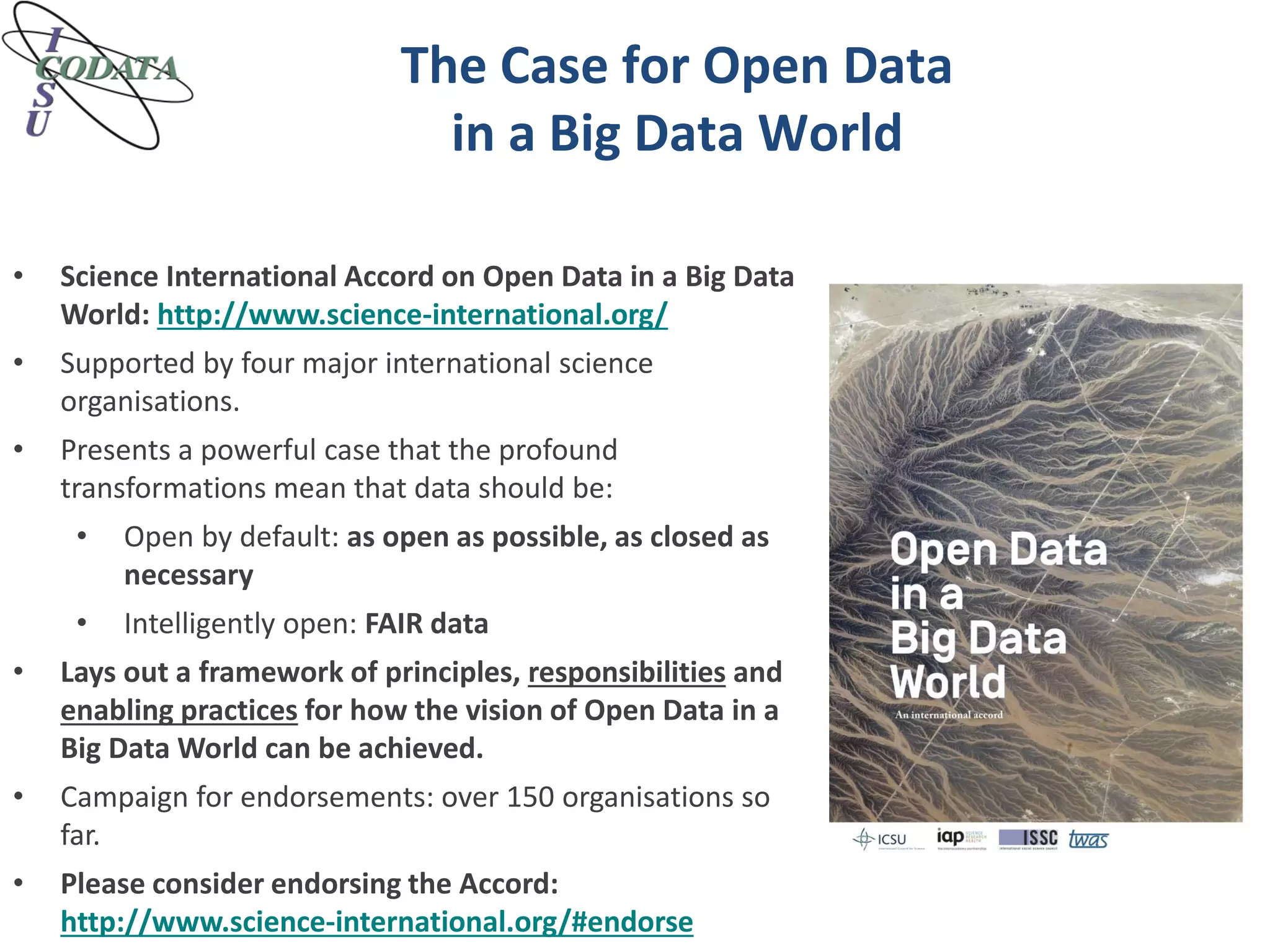 The Case for Open Data
in a Big Data World
• Science International Accord on Open Data in a Big Data
World: http://www.science-international.org/
• Supported by four major international science
organisations.
• Presents a powerful case that the profound
transformations mean that data should be:
• Open by default: as open as possible, as closed as
necessary
• Intelligently open: FAIR data
• Lays out a framework of principles, responsibilities and
enabling practices for how the vision of Open Data in a
Big Data World can be achieved.
• Campaign for endorsements: over 150 organisations so
far.
• Please consider endorsing the Accord:
http://www.science-international.org/#endorse
 