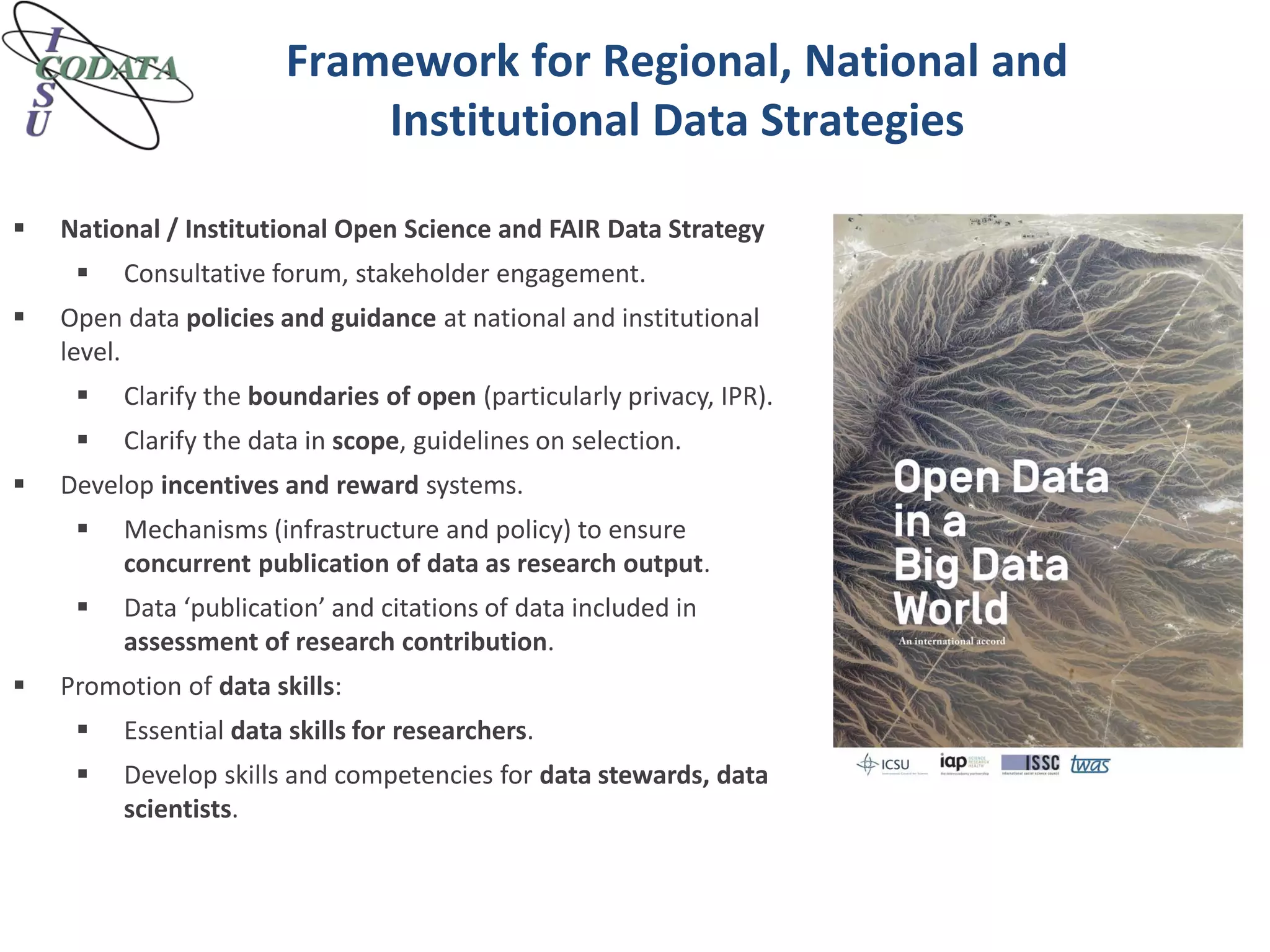 Framework for Regional, National and
Institutional Data Strategies
 National / Institutional Open Science and FAIR Data Strategy
 Consultative forum, stakeholder engagement.
 Open data policies and guidance at national and institutional
level.
 Clarify the boundaries of open (particularly privacy, IPR).
 Clarify the data in scope, guidelines on selection.
 Develop incentives and reward systems.
 Mechanisms (infrastructure and policy) to ensure
concurrent publication of data as research output.
 Data ‘publication’ and citations of data included in
assessment of research contribution.
 Promotion of data skills:
 Essential data skills for researchers.
 Develop skills and competencies for data stewards, data
scientists.
 