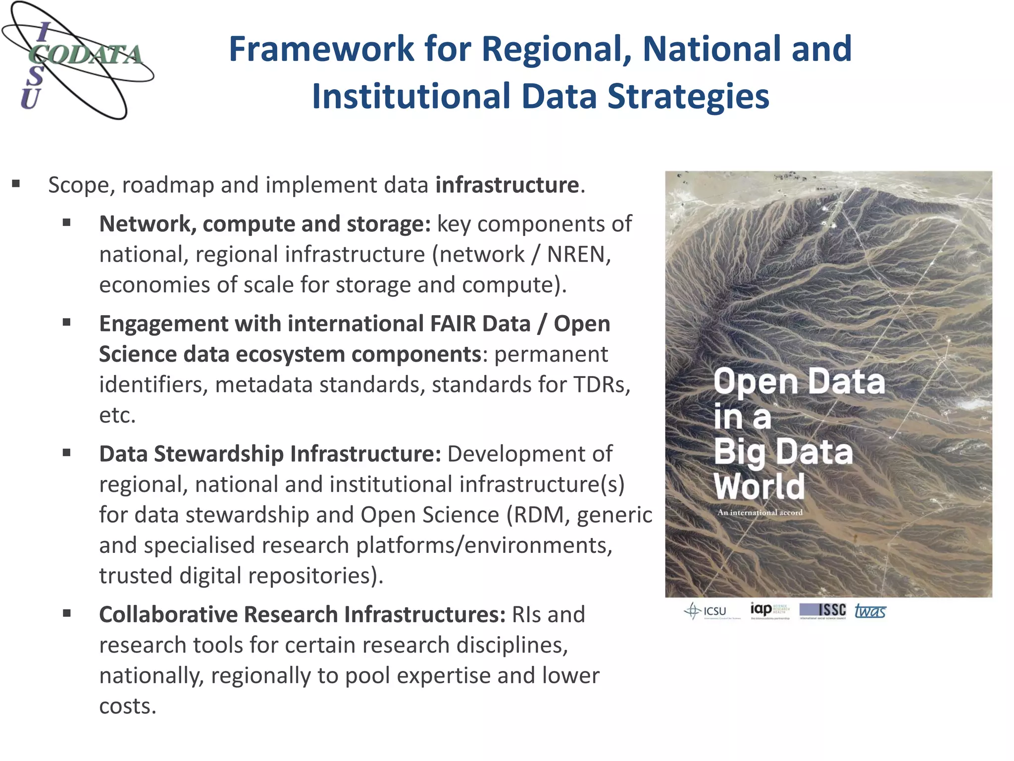 Framework for Regional, National and
Institutional Data Strategies
 Scope, roadmap and implement data infrastructure.
 Network, compute and storage: key components of
national, regional infrastructure (network / NREN,
economies of scale for storage and compute).
 Engagement with international FAIR Data / Open
Science data ecosystem components: permanent
identifiers, metadata standards, standards for TDRs,
etc.
 Data Stewardship Infrastructure: Development of
regional, national and institutional infrastructure(s)
for data stewardship and Open Science (RDM, generic
and specialised research platforms/environments,
trusted digital repositories).
 Collaborative Research Infrastructures: RIs and
research tools for certain research disciplines,
nationally, regionally to pool expertise and lower
costs.
 
