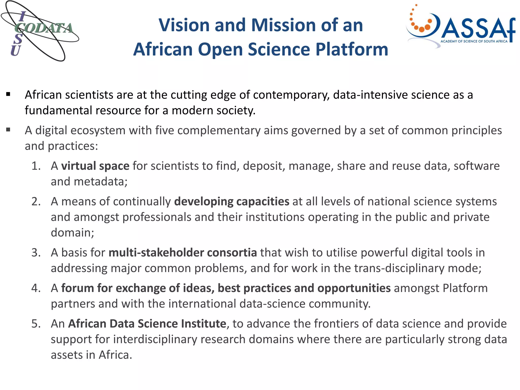 Vision and Mission of an
African Open Science Platform
 African scientists are at the cutting edge of contemporary, data-intensive science as a
fundamental resource for a modern society.
 A digital ecosystem with five complementary aims governed by a set of common principles
and practices:
1. A virtual space for scientists to find, deposit, manage, share and reuse data, software
and metadata;
2. A means of continually developing capacities at all levels of national science systems
and amongst professionals and their institutions operating in the public and private
domain;
3. A basis for multi-stakeholder consortia that wish to utilise powerful digital tools in
addressing major common problems, and for work in the trans-disciplinary mode;
4. A forum for exchange of ideas, best practices and opportunities amongst Platform
partners and with the international data-science community.
5. An African Data Science Institute, to advance the frontiers of data science and provide
support for interdisciplinary research domains where there are particularly strong data
assets in Africa.
 