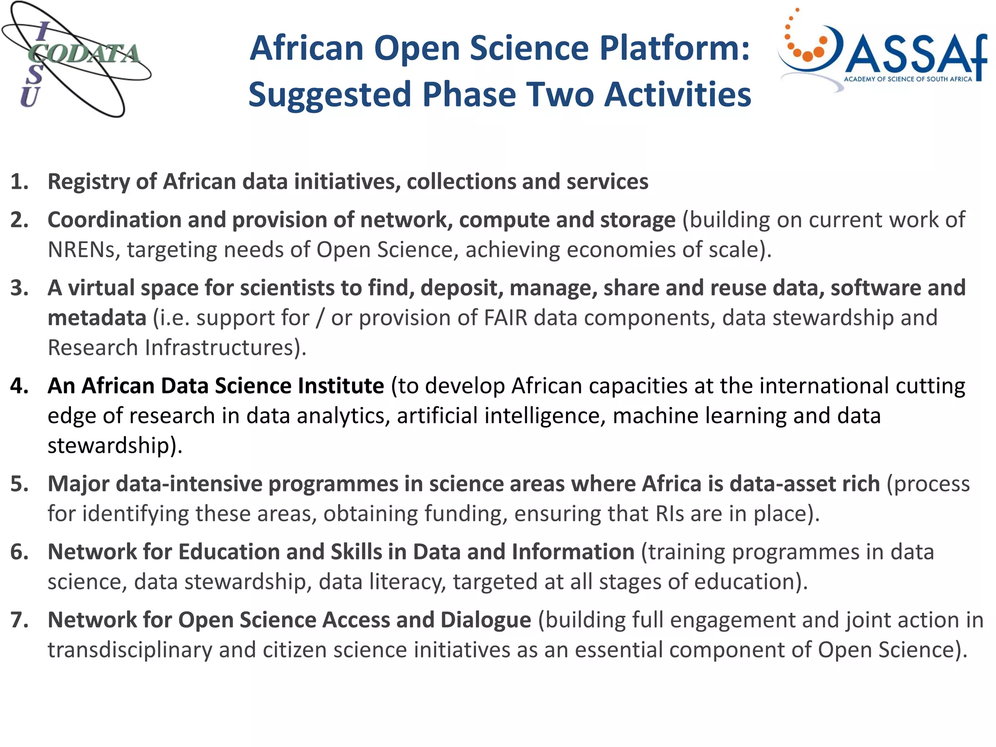 African Open Science Platform:
Suggested Phase Two Activities
1. Registry of African data initiatives, collections and services
2. Coordination and provision of network, compute and storage (building on current work of
NRENs, targeting needs of Open Science, achieving economies of scale).
3. A virtual space for scientists to find, deposit, manage, share and reuse data, software and
metadata (i.e. support for / or provision of FAIR data components, data stewardship and
Research Infrastructures).
4. An African Data Science Institute (to develop African capacities at the international cutting
edge of research in data analytics, artificial intelligence, machine learning and data
stewardship).
5. Major data-intensive programmes in science areas where Africa is data-asset rich (process
for identifying these areas, obtaining funding, ensuring that RIs are in place).
6. Network for Education and Skills in Data and Information (training programmes in data
science, data stewardship, data literacy, targeted at all stages of education).
7. Network for Open Science Access and Dialogue (building full engagement and joint action in
transdisciplinary and citizen science initiatives as an essential component of Open Science).
 