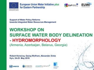 European Union Water Initiative plus
for Eastern Partnership
© iStockphoto.com/ansonsaw
Support of Water Policy Reforms
towards Integrated Water Resources Management
WORKSHOP ON
SURFACE WATER BODY DELINEATION
- HYDROMORPHOLOGY
(Armenia, Azerbaijan, Belarus, Georgia)
Robert Konecny, Georg Wolfram, Alexander Zinke
Kyiv, 24-25 May 2018
 