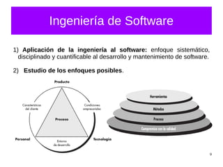 9
Ingeniería de Software
1) Aplicación de la ingeniería al software: enfoque sistemático,
disciplinado y cuantificable al desarrollo y mantenimiento de software.
2) Estudio de los enfoques posibles.
 
