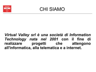 CHI SIAMO
Virtual Valley srl è una società di Information
Technology nata nel 2001 con il fine di
realizzare progetti che attengono
all'informatica, alla telematica e a internet.
 