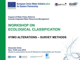 European Union Water Initiative plus
for Eastern Partnership
© iStockphoto.com/ansonsaw
Support of Water Policy Reforms
towards Integrated Water Resources Management
WORKSHOP ON
ECOLOGICAL CLASSIFICATION
HYMO ALTERATIONS – SURVEY METHODS
Alexander Zinke
Kyiv, 19-20 June 2018
(based on presentations by the AT Ministry for Sustainability and Tourism)
 