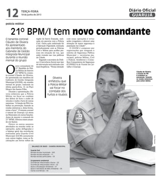 polícia militar
21º BPM/I tem novo comandante
O tenente-coronel
Cláudio de Oliveira
foi apresentado
aos membros do
Gabinete de Gestão
Integrada Municipal
durante a reunião
mensal do grupo
Oliveira
enfatizou que
a Policia Militar
vai focar no
combate dos
furtos e roubos
Cláudio de Oliveira:
a função da PM
é trabalhar na
prevenção, fazendo
as rondas ostensivas
para evitar delitos
O
novo comandante do
21º Batalhão de Polí-
cia Militar do Interior
(21º BPM/I), o tenen-
te-coronel Cláudio de Oliveira,
foi apresentado aos membros do
Gabinete de Gestão Integrada
Municipal (GGIM), em reunião
mensal do grupo, realizada na
última quarta-feira, 12, no Paço
Moacir dos Santos Filho.
Durante a apresentação, Oli-
veira enfatizou que a Policia
Militar vai focar no combate
dos delitos de furto e roubo de
veículos e roubo e furto de outras
naturezas. “A função da PM é tra-
balhar na prevenção, fazendo as
rondas ostensivas e, desta forma,
evitar o furto”. O tenente-coronel
é natural de Guarujá e já atuou
no Município em outras funções.
Antes de assumir o comando do
21º BPMI, Oliveira estava atuan-
do em Santos.
Dentre os outros assuntos
abordados na reunião estão as
operações, ações deflagradas e
o balanço geral das ocorrências
realizadas pela Guarda Civil
Municipal (GCM) juntamente
com outros órgãos, como as fis-
calizações aos ferros velhos da
Balanço de maio – Guarda Municipal
Guarda Civil
Rondas escolas municipais - 563
Rondas escolas estaduais – 11
Rondas escolas particulares – 03
Grupamento ambiental
Ocorrências relacionadas à fauna – 02
Ocorrências relacionadas à flora – 02
Apoio à fiscalização Ambiental – 01
Apoio à Secretaria de Meio Ambiente – 06
Outras ocorrências – 04
região do bairro Enseada, reali-
zada em parceria com a Polícia
Civil. Outra ação enfatizada foi
a Operação Dignidade, realizada
periodicamente com as Policias
Civil e Militar para acolher pes-
soas em situação de rua, que
estão vivendo nas vias públicas
da Cidade.
Segundo o secretário de Defe-
sa e Convivência Social esse tipo
de intervenção será realizada com
mais freqüência. “Nossa intenção
com essas operações é evitar
ações irregulares e oferecer uma
sensação de maior segurança à
população da Cidade”.
O GGIM é composto por
organizações que integram o
sistema de Segurança Pública
Municipal — secretarias mu-
nicipais, polícias Militar, Civil
e Federal, bombeiros e Conse-
lhos Comunitários de Segurança
(CONSEG’s) de Vicente de Car-
valho e Guarujá.
PedroRezende
terça-feira
18 de junho de 2013
12 GUARUJÁ
Diário Oficial
 