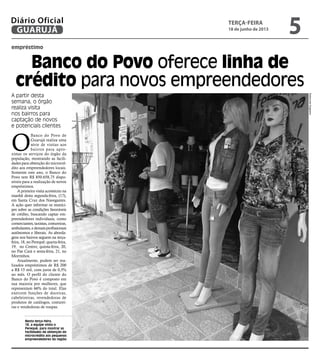 empréstimo
Banco do Povo oferece linha de
crédito para novos empreendedores
A partir desta
semana, o órgão
realiza visita
nos bairros para
captação de novos
e potenciais clientes
Nesta terça-feira,
18, a equipe visita o
Perequê, para mostrar as
facilidades de obtenção do
microcrédito aos pequenos
empreendedores da região
O
Banco do Povo de
Guarujá realiza uma
série de visitas aos
bairros para apro-
ximar os serviços do órgão da
população, mostrando as facili-
dades para obtenção do microcré-
dito aos empreendedores locais.
Somente este ano, o Banco do
Povo tem R$ 850.658,75 dispo-
níveis para a realização de novos
empréstimos.
A primeira visita aconteceu na
manhã desta segunda-feira, (17),
em Santa Cruz dos Navegantes.
A ação quer informar os muníci-
pes sobre as condições favoráveis
de crédito, buscando captar em-
preendedores individuais, como
comerciantes,taxistas,costureiras,
ambulantes,edemaisprofissionais
autônomos e liberais. As aborda-
gens nos bairros seguem na terça-
feira, 18, no Perequê; quarta-feira,
19, no Centro; quinta-feira, 20,
no Pae Cará e sexta-feira, 21, no
Morrinhos.
Atualmente, podem ser rea-
lizados empréstimos de R$ 200
a R$ 15 mil, com juros de 0,5%
ao mês. O perfil do cliente do
Banco do Povo é composto em
sua maioria por mulheres, que
representam 66% do total. Elas
exercem funções de doceiras,
cabeleireiras, revendedoras de
produtos de catálogos, costurei-
ras e vendedoras de roupas. RaimundoNogueira
terça-feira
18 de junho de 2013
5GUARUJÁ
Diário Oficial
 