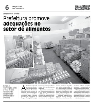 almoxarifado central
Prefeitura promove
adequações no
setor de alimentos
Dentre as
intervenções estão
a troca de piso,
revestimentos
das paredes e
climatização do
ambiente
A
Prefeitura de Guarujá
promoveu adequa-
ções no almoxarifado
central. A reforma
teve como objetivo melhorar as
condições de armazenamento
e conservação dos produtos
estocados no espaço. O almoxa-
rifado fica nas dependências da
Garagem Municipal de Guarujá,
localizada na Avenida Mário
Daige, 1250, no Jardim Boa
Esperança.
Durante as intervenções,
que aconteceram entre fevereiro
e maio, foram feitas diversas
modificações. Dentre elas, troca
de paletes de madeiras pelos de
plástico, readequação do piso,
revestimento das paredes com
azulejo, instalação de grelhas
para facilitar a higienização do
local, reestruturação da ilumina-
ção, construção de prateleiras de
alvenaria e a instalação de apa-
relhos de ar-condicionado para
climatizar todo o ambiente.
A intenção de acordo com o
diretor de Recursos Materiais,
é facilitar o atendimento, além
de oferecer melhores condições
de trabalho e mais qualidade na
armazenagem das mercadorias.
“Todas as intervenções foram
feitas pelos funcionários do local.
O almoxarifado agora está total-
mente climatizado, assim a tem-
peraturadosalimentossemantém
ideal por mais tempo”, destacou
o responsável pelo setor.
FotosPedroRezende
terça-feira
18 de junho de 2013
6 GUARUJÁ
Diário Oficial
 