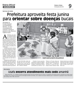 barraca do beijo
vila áurea
Prefeitura aproveita festa junina
para orientar sobre doenças bucais
Usafa encerra atendimento mais cedo amanhã
Atividade na
Escola Estadual
Luiz Beneditino
Ferreira, no Sítio
Conceiçãozinha,
orientou crianças e
adultos e deu dicas de
higiene bucal
Convidados receberam orientações sobre os cuidados com
a higiene e doenças que podem ser transmitidas pela boca
A
Prefeitura, por meio
da Unidade de Saúde
da Família (Usafa)
Sítio Conceiçãozi-
nha, promoveu uma Barraca do
Beijo bem diferente do conven-
cional na festa junina da Escola
Estadual Luiz Beneditino Fer-
reira, na última sexta-feira, 14.
Para começar, não tinha beijo.
O que a barraca distribuiu foi
informação.
A equipe da Usafa orientou
as crianças, familiares e amigos
que passaram pela festa a res-
peito das doenças transmitidas
pelo beijo. Segundo o grupo,
herpes, tuberculose, meningite,
faringite, coqueluche, sarampo,
catapora, caxumba, gripe, cárie,
rubéola e outras doenças podem
ser passadas de uma boca a
outra.
A dentista da unidade, Ariad-
ne Rabello, disse que a ação foi
levada ao festejo para aproveitar
o Dia dos Namorados e levar
informação aos munícipes. “A
maioria das pessoas que passou
por aqui não tinha noção dos
perigos que há em um beijo.
Acredito que é mais fácil de
aprender dessa forma descontra-
ída”, afirmou a dentista.
Também foram passadas
orientações a respeito de higiene
bucal e sexo oral para os adultos.
Pirulitos e preservativos foram
distribuídos na barraca. Lais
Thalita, de 19 anos, disse que
esse tipo de ação não existia na
infância dela. “É importante
informar os jovens de hoje,
porque muitas meninas ainda
beijam meninos que conhecem
numa festa sem saber o risco que
estão correndo. Um rosto bonito
pode esconder muita coisa”,
disse Laís.
Nesta quarta-feira, 19, a Unidade de Saúde da Família (Usafa) Vila Áurea atenderá das 8 às 14 horas. O expediente será alterado devido à realização de reunião mensal
de trabalho com as equipes de funcionários da Estratégia de Saúde da Família, com o objetivo de discutir melhorias para o atendimento à população. Outras informações
pelos telefones 3341-1796 e 3341-2557.
RaimundoNogueira
terça-feira
18 de junho de 2013
9GUARUJÁ
Diário Oficial
 