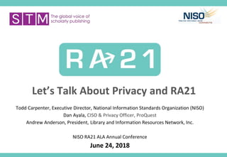 Let’s Talk About Privacy and RA21
Todd Carpenter, Executive Director, National Information Standards Organization (NISO)
Dan Ayala, CISO & Privacy Officer, ProQuest
Andrew Anderson, President, Library and Information Resources Network, Inc.
NISO RA21 ALA Annual Conference
June 24, 2018
 