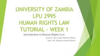 UNIVERSITY OF ZAMBIA
LPU 2995
HUMAN RIGHTS LAW
TUTORIAL - WEEK 1
Introduction to Human Rights Law
Lecturer: Mrs. Chipo Mushota Nkhata
Tutor: Ms. Margaret Sarah Chelemu
 