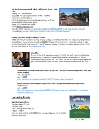 900 South Reconstruction & 9-Line Trail (Lincoln Street – 1300
East)
Agency: SLC Transportation
May 2018: Pop-up designs installed at 900 S / 1100 E
intersection (see link below)
Fall 2018: More open houses and design decision for 5-way
stop at 1100 E, Gilmer Drive, 900 S
Spring 2019: Construction begins
Email: 900South@slcgov.com
Project website: https://www.slc.gov/transportation/2018/03/20/900-south-reconstruction-project/
Pop-up Design website: https://www.slc.gov/transportation/2018/05/22/popup/
Parking Mitigation for Mutual Beauty Condos
ELPCO is looking for neighbors to help develop parking and traffic solutions for the area surrounding the new
Mutual Beauty condo building (Lincoln and 900 S). The goal will be to preserve residential parking on side-
streets, direct traffic flow, preserve 9th
and 9th
business parking. If you are interested, please contact ELPCO
co-chair, Darryl High at darrylhigh@gmail.com
Inland Port
On July 18 the Utah legislature passed H.B. 2001, the Utah Inland Port Authority
Amendments, to revise the original inland port bill passed in March. This is a
controversial issue, with the SLC City Council and the SLC mayor disagreeing on the
path forward. Check out the two links below for more information on this issue.
Inside Mayor Biskupski’s strategy of silence as Salt Lake City Council members negotiated their own
Inland Port deal
Salt Lake Tribune
July 17, 2018
https://www.sltrib.com/news/politics/2018/07/17/inside-mayor-biskupskis/
Op-ed: Sitting out on inland port negotiations wasn’t an option (The Salt Lake City Council)
Deseret News
July 18, 2018
https://www.deseretnews.com/article/900025121/op-ed-sitting-out-on-inland-port-negotiations-
wasnt-an-option.html
Upcoming Events
Night Out Against Crime
Tuesday, August 7, 2018
Fairmont Park
1040 East Sugarmont Drive, SLC
5:30pm - 7:30pm
Cops and Bobbers (Fish with SLCPD); Bike rode, giant games, live birds, bike
giveaway, live music
 
